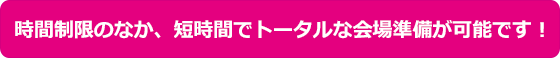 時間制限のなか、短時間でトータルな会場準備が可能です!