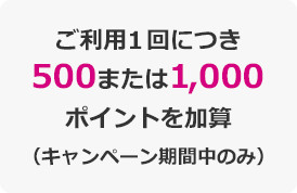 ご利用1回につき500または1,000ポイントを加算（キャンペーン期間中のみ）